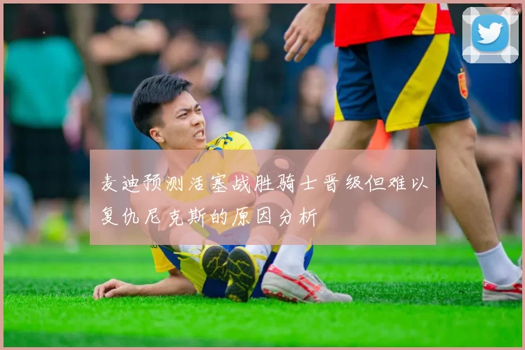 麦迪预测活塞战胜骑士晋级但难以复仇尼克斯的原因分析
