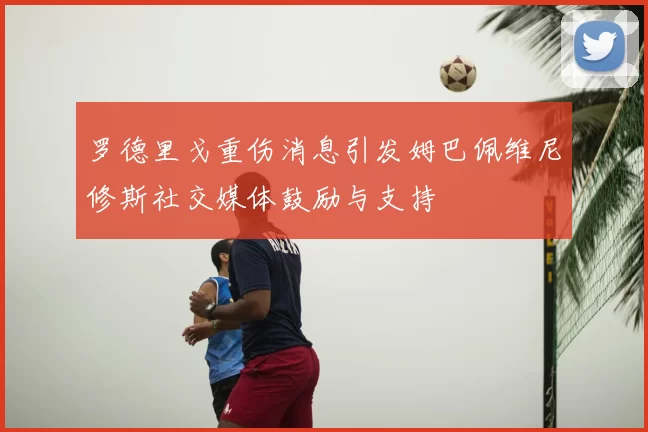 罗德里戈重伤消息引发姆巴佩维尼修斯社交媒体鼓励与支持