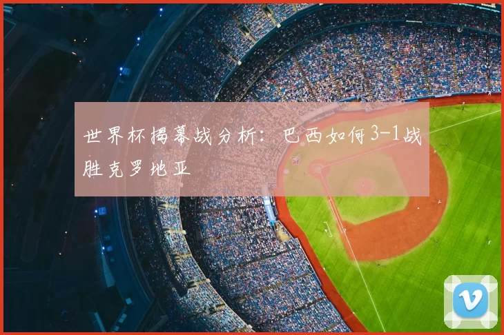 世界杯揭幕战分析:巴西如何3-1战胜克罗地亚