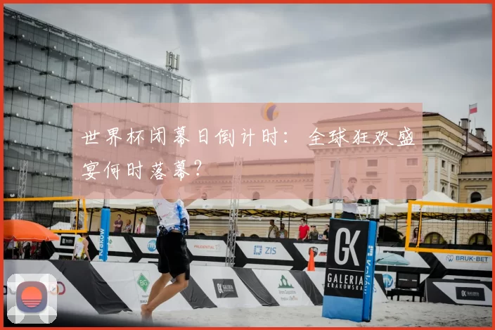 世界杯闭幕日倒计时：全球狂欢盛宴何时落幕？