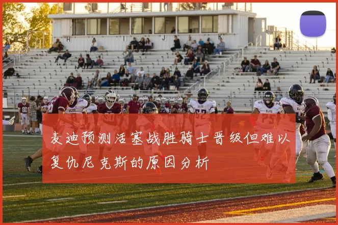 麦迪预测活塞战胜骑士晋级但难以复仇尼克斯的原因分析