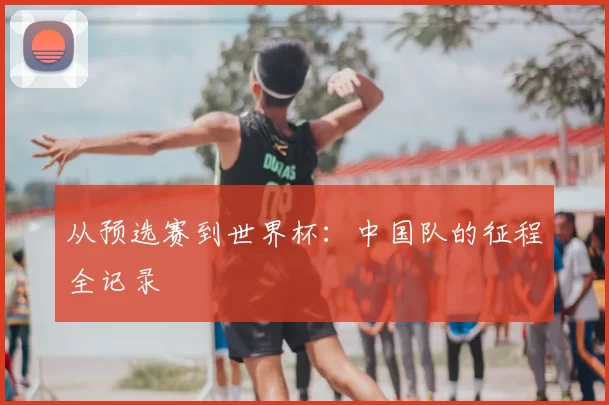 从预选赛到世界杯：中国队的征程全记录