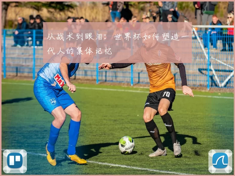 从战术到眼泪:世界杯如何塑造一代人的集体记忆