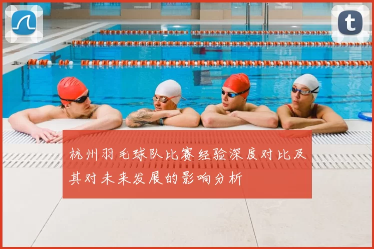 杭州羽毛球队比赛经验深度对比及其对未来发展的影响分析
