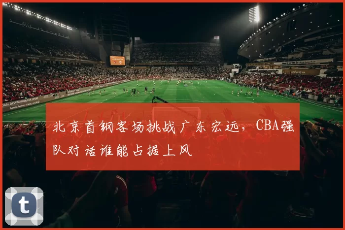 北京首钢客场挑战广东宏远,CBA强队对话谁能占据上风