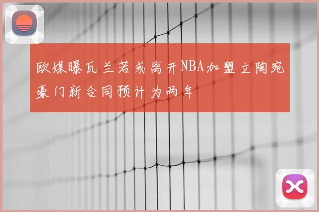 欧媒曝瓦兰若或离开NBA加盟立陶宛豪门新合同预计为两年