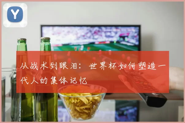 从战术到眼泪：世界杯如何塑造一代人的集体记忆