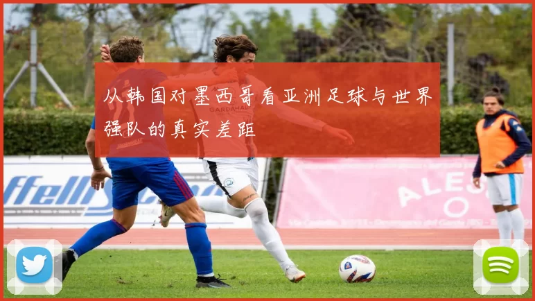 从韩国对墨西哥看亚洲足球与世界强队的真实差距
