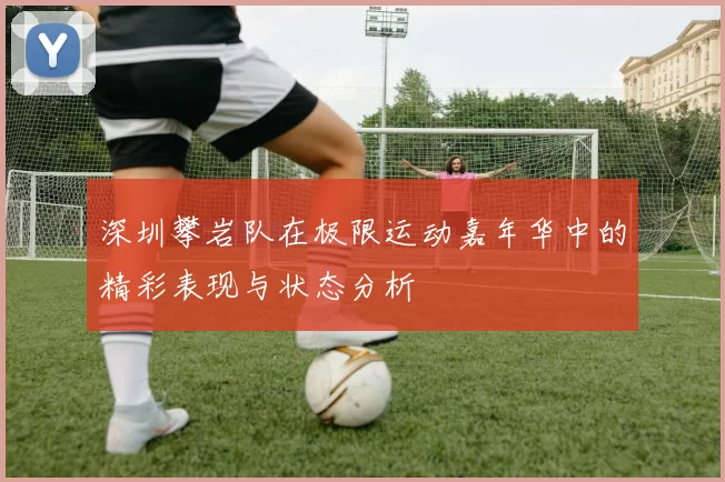 深圳攀岩队在极限运动嘉年华中的精彩表现与状态分析