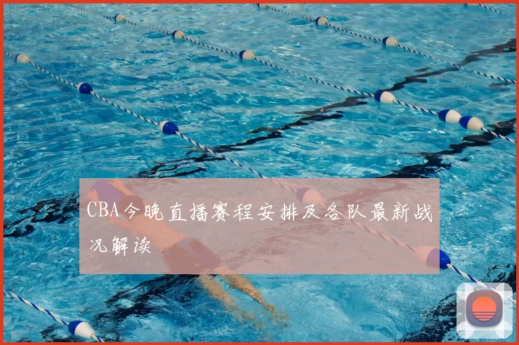 CBA今晚直播赛程安排及各队最新战况解读