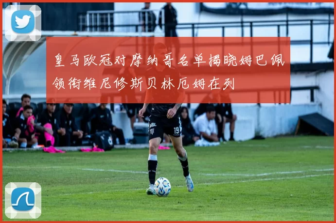 皇马欧冠对摩纳哥名单揭晓姆巴佩领衔维尼修斯贝林厄姆在列