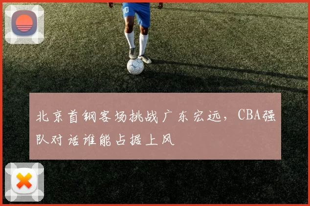 北京首钢客场挑战广东宏远，CBA强队对话谁能占据上风