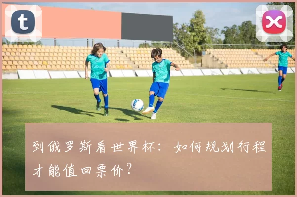 到俄罗斯看世界杯:如何规划行程才能值回票价?