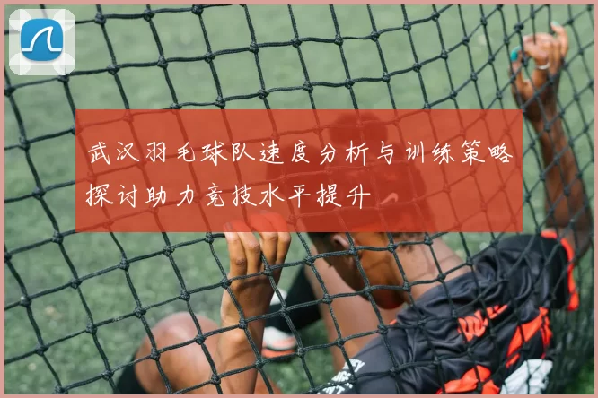 武汉羽毛球队速度分析与训练策略探讨助力竞技水平提升