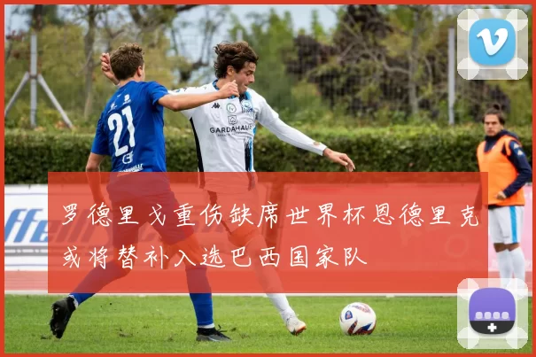 罗德里戈重伤缺席世界杯恩德里克或将替补入选巴西国家队