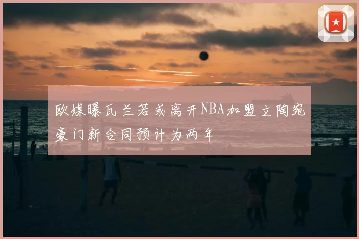 欧媒曝瓦兰若或离开NBA加盟立陶宛豪门新合同预计为两年