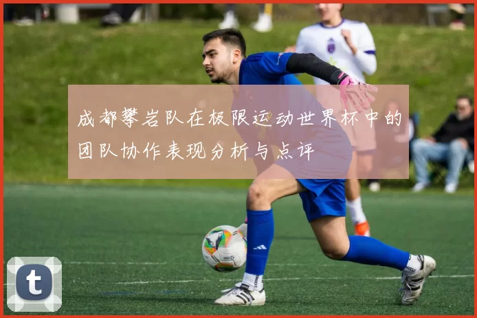 成都攀岩队在极限运动世界杯中的团队协作表现分析与点评