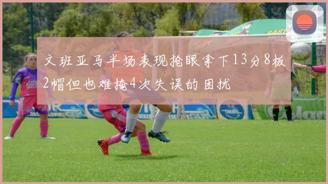 文班亚马半场表现抢眼拿下13分8板2帽但也难掩4次失误的困扰