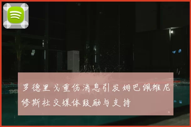 罗德里戈重伤消息引发姆巴佩维尼修斯社交媒体鼓励与支持