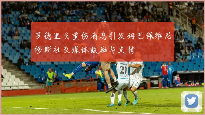 罗德里戈重伤消息引发姆巴佩维尼修斯社交媒体鼓励与支持