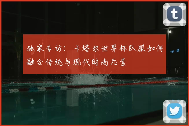 独家专访:卡塔尔世界杯队服如何融合传统与现代时尚元素