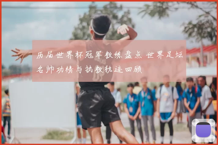 历届世界杯冠军教练盘点 世界足坛名帅功绩与执教轨迹回顾