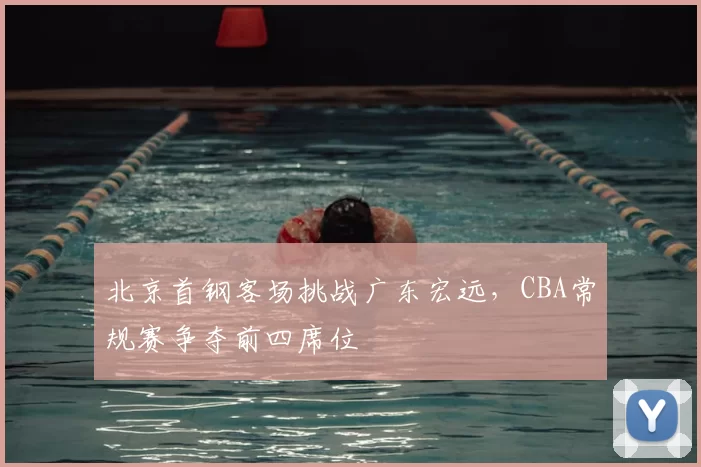北京首钢客场挑战广东宏远，CBA常规赛争夺前四席位