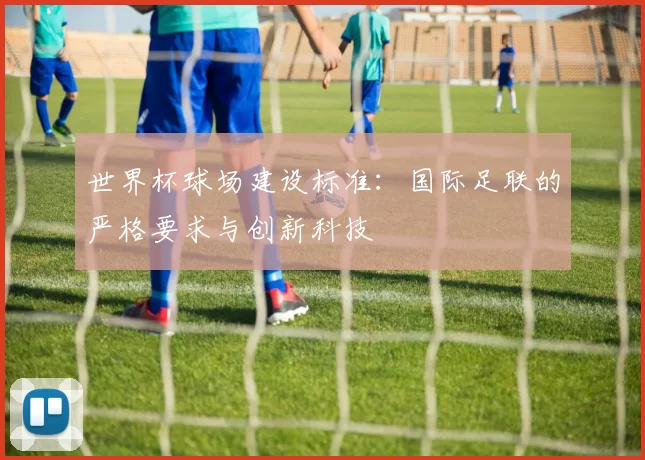 世界杯球场建设标准：国际足联的严格要求与创新科技
