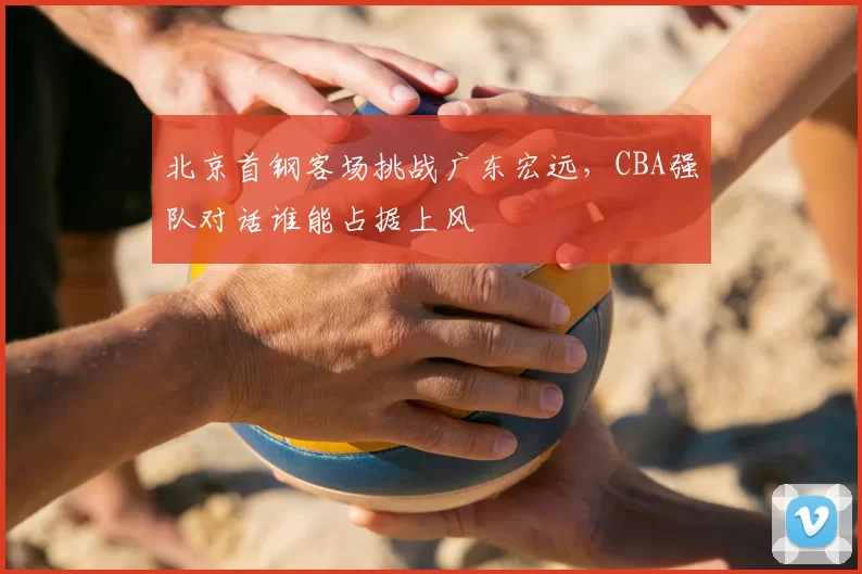 北京首钢客场挑战广东宏远，CBA强队对话谁能占据上风