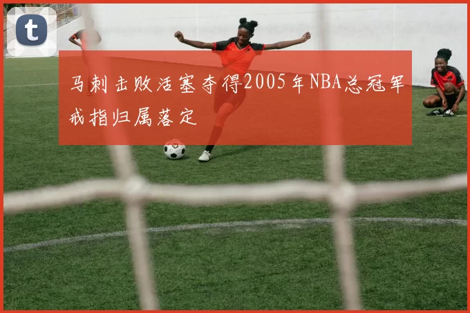 马刺击败活塞夺得2005年NBA总冠军戒指归属落定