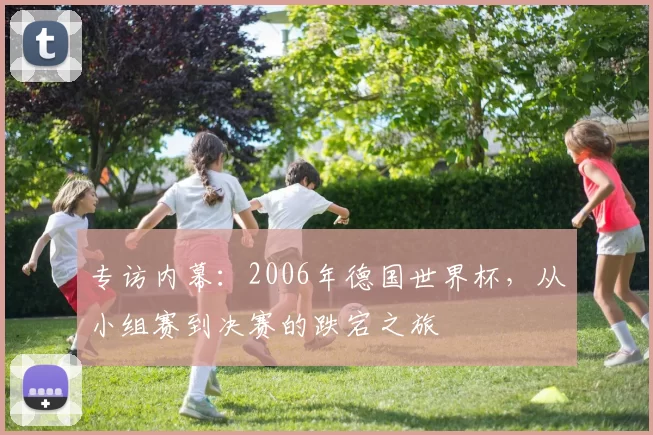 专访内幕:2006年德国世界杯,从小组赛到决赛的跌宕之旅