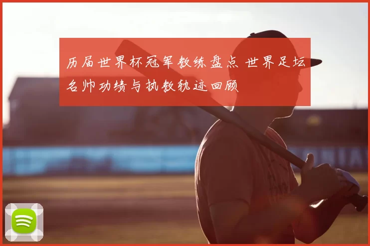 历届世界杯冠军教练盘点 世界足坛名帅功绩与执教轨迹回顾