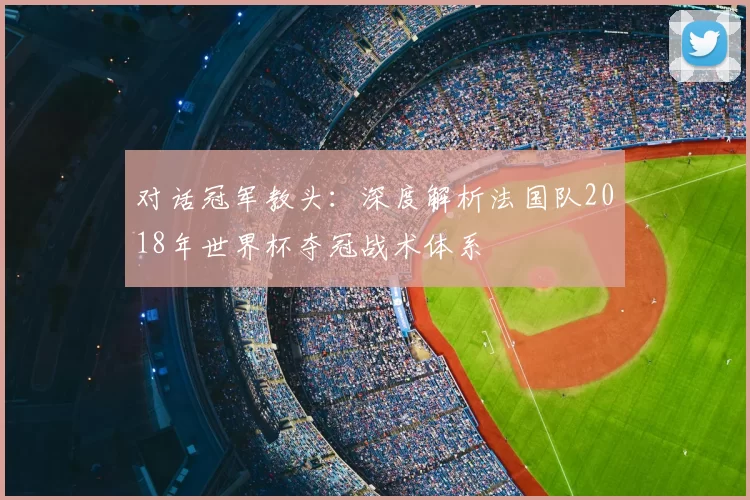 对话冠军教头:深度解析法国队2018年世界杯夺冠战术体系
