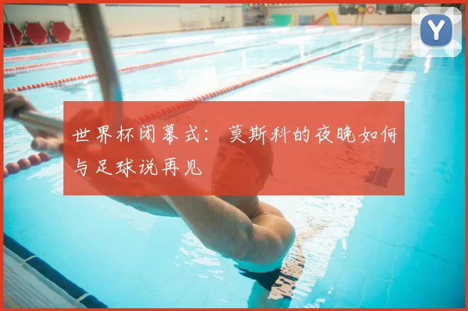 世界杯闭幕式：莫斯科的夜晚如何与足球说再见