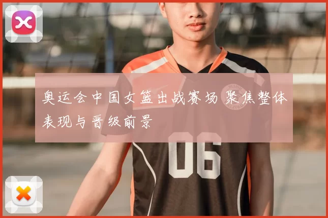 奥运会中国女篮出战赛场 聚焦整体表现与晋级前景