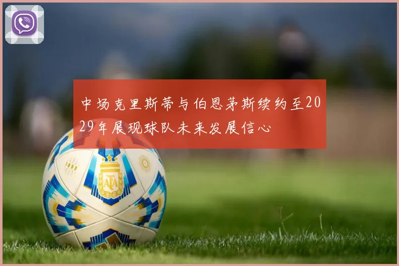 中场克里斯蒂与伯恩茅斯续约至2029年展现球队未来发展信心