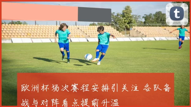 欧洲杯场次赛程安排引关注 各队备战与对阵看点提前升温