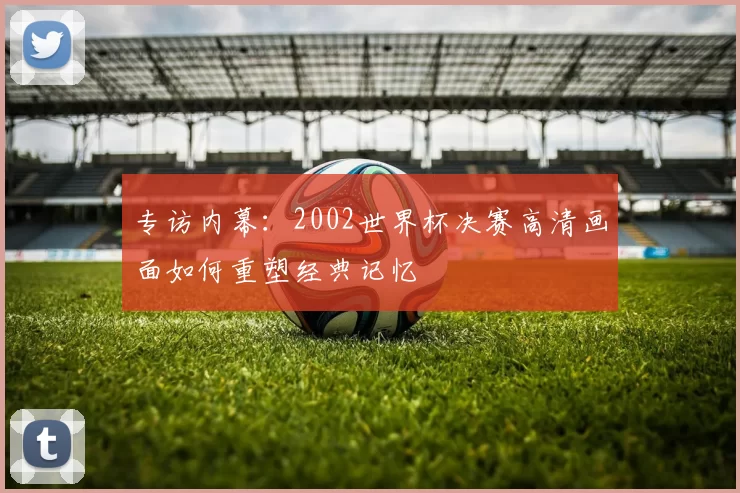 专访内幕:2002世界杯决赛高清画面如何重塑经典记忆