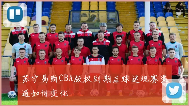 苏宁易购CBA版权到期后球迷观赛渠道如何变化
