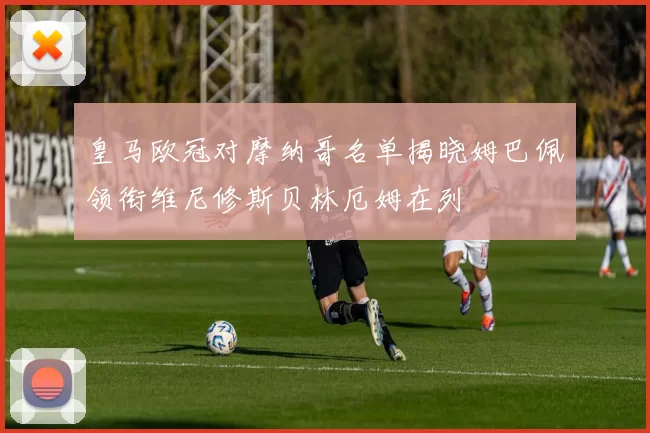 皇马欧冠对摩纳哥名单揭晓姆巴佩领衔维尼修斯贝林厄姆在列