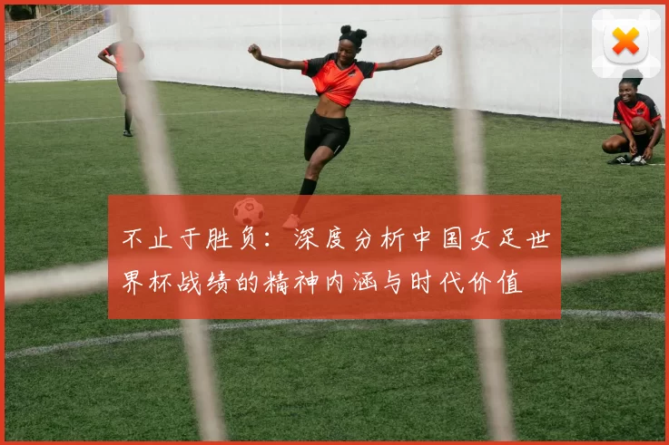 不止于胜负：深度分析中国女足世界杯战绩的精神内涵与时代价值