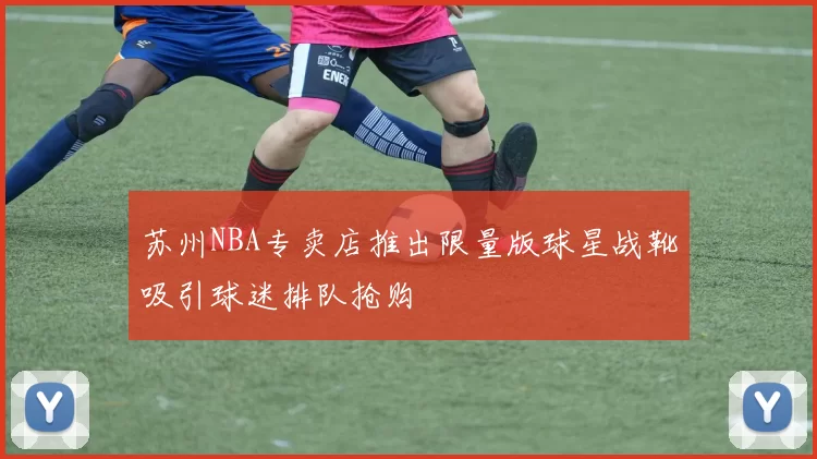 苏州NBA专卖店推出限量版球星战靴吸引球迷排队抢购