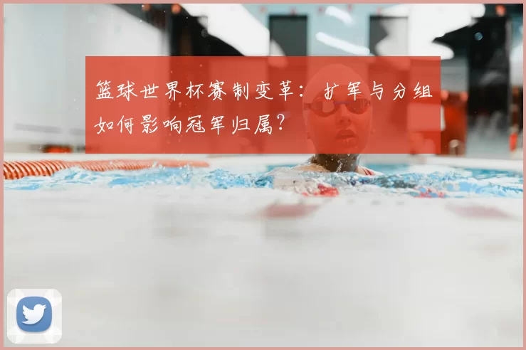 篮球世界杯赛制变革:扩军与分组如何影响冠军归属?