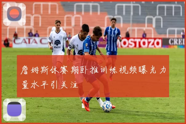 詹姆斯休赛期卧推训练视频曝光力量水平引关注