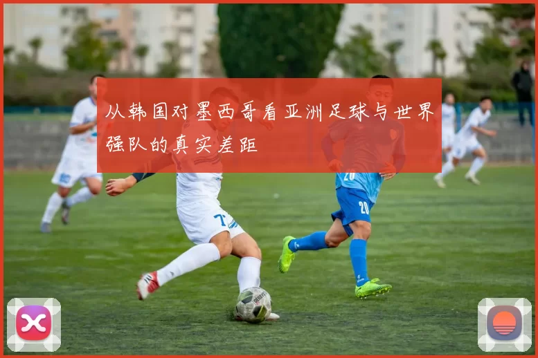 从韩国对墨西哥看亚洲足球与世界强队的真实差距