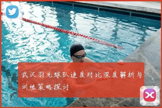 武汉羽毛球队速度对比深度解析与训练策略探讨