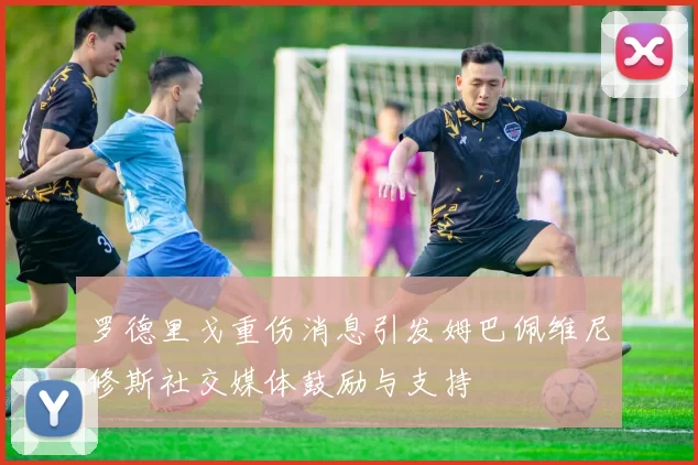 罗德里戈重伤消息引发姆巴佩维尼修斯社交媒体鼓励与支持