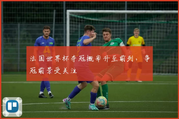 法国世界杯夺冠概率升至前列，争冠前景受关注