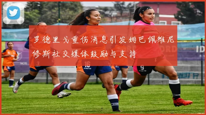 罗德里戈重伤消息引发姆巴佩维尼修斯社交媒体鼓励与支持