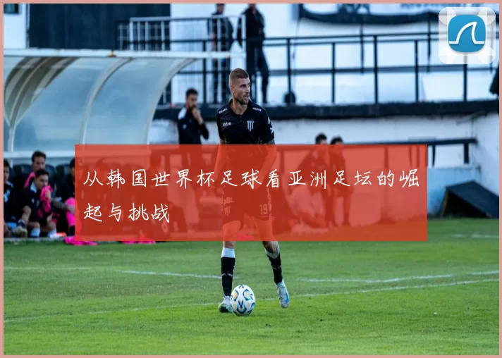 从韩国世界杯足球看亚洲足坛的崛起与挑战
